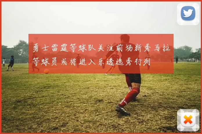 勇士雷霆等球队关注前场新秀马拉等球员或将进入乐透选秀行列
