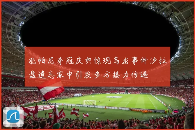 孔帕尼夺冠庆典惊现乌龙事件沙拉盘遗忘家中引发多方接力传递
