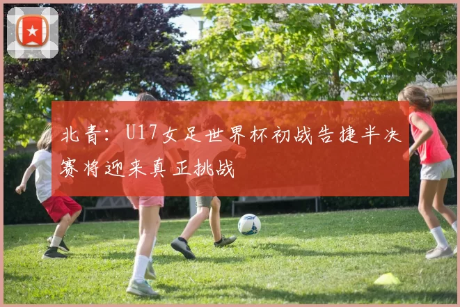 北青：U17女足世界杯初战告捷半决赛将迎来真正挑战