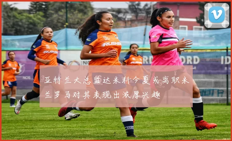 亚特兰大总监达米科今夏或离职米兰罗马对其表现出浓厚兴趣