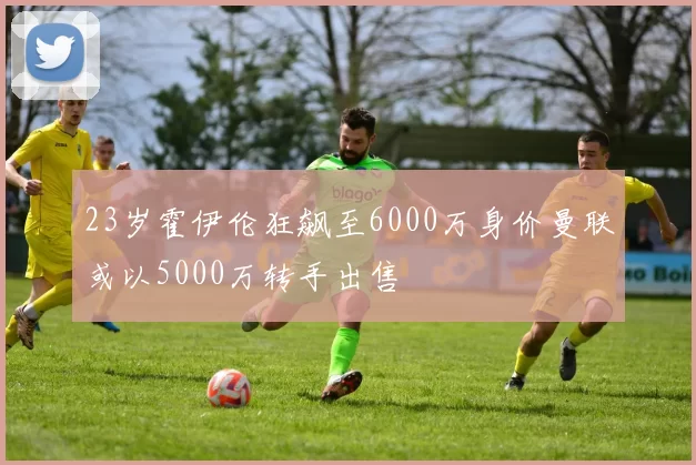 23岁霍伊伦狂飙至6000万身价曼联或以5000万转手出售