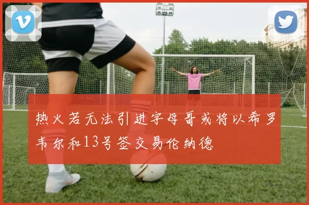 热火若无法引进字母哥或将以希罗韦尔和13号签交易伦纳德
