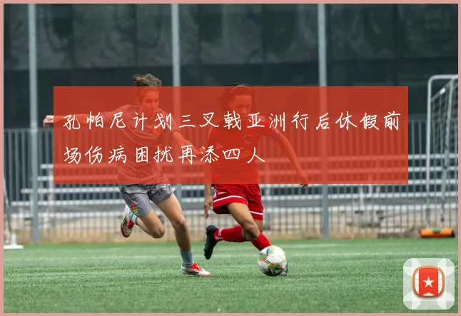孔帕尼计划三叉戟亚洲行后休假前场伤病困扰再添四人