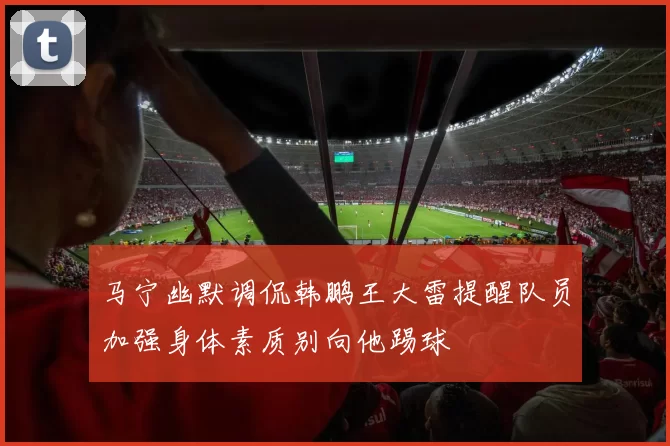 马宁幽默调侃韩鹏王大雷提醒队员加强身体素质别向他踢球