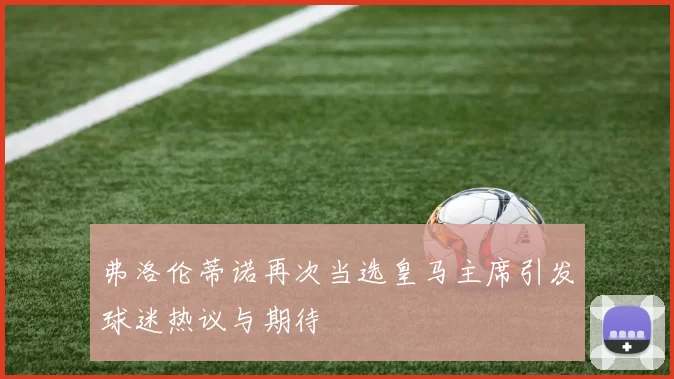 弗洛伦蒂诺再次当选皇马主席引发球迷热议与期待