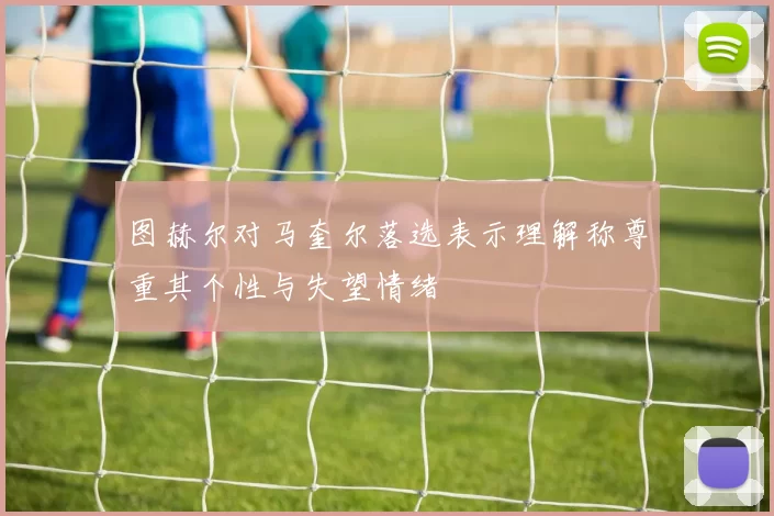 图赫尔对马奎尔落选表示理解称尊重其个性与失望情绪