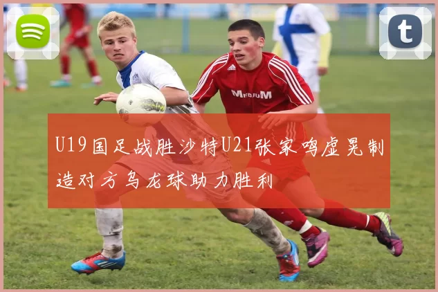 U19国足战胜沙特U21张家鸣虚晃制造对方乌龙球助力胜利