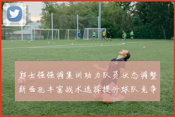 郭士强强调集训助力队员状态调整新面孔丰富战术选择提升球队竞争力